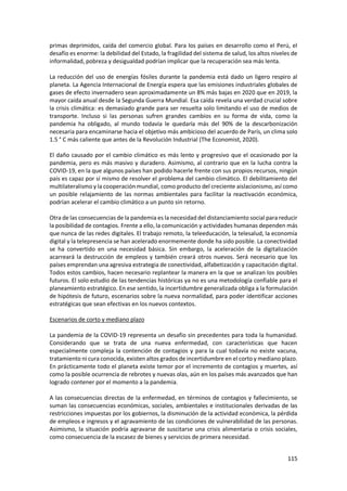 115
primas deprimidos, caída del comercio global. Para los países en desarrollo como el Perú, el
desafío es enorme: la debilidad del Estado, la fragilidad del sistema de salud, los altos niveles de
informalidad, pobreza y desigualdad podrían implicar que la recuperación sea más lenta.
La reducción del uso de energías fósiles durante la pandemia está dado un ligero respiro al
planeta. La Agencia Internacional de Energía espera que las emisiones industriales globales de
gases de efecto invernadero sean aproximadamente un 8% más bajas en 2020 que en 2019, la
mayor caída anual desde la Segunda Guerra Mundial. Esa caída revela una verdad crucial sobre
la crisis climática: es demasiado grande para ser resuelta solo limitando el uso de medios de
transporte. Incluso si las personas sufren grandes cambios en su forma de vida, como la
pandemia ha obligado, al mundo todavía le quedaría más del 90% de la descarbonización
necesaria para encaminarse hacia el objetivo más ambicioso del acuerdo de París, un clima solo
1.5 ° C más caliente que antes de la Revolución Industrial (The Economist, 2020).
El daño causado por el cambio climático es más lento y progresivo que el ocasionado por la
pandemia, pero es más masivo y duradero. Asimismo, al contrario que en la lucha contra la
COVID-19, en la que algunos países han podido hacerle frente con sus propios recursos, ningún
país es capaz por sí mismo de resolver el problema del cambio climático. El debilitamiento del
multilateralismo y la cooperación mundial, como producto del creciente aislacionismo, así como
un posible relajamiento de las normas ambientales para facilitar la reactivación económica,
podrían acelerar el cambio climático a un punto sin retorno.
Otra de las consecuencias de la pandemia es la necesidad del distanciamiento social para reducir
la posibilidad de contagios. Frente a ello, la comunicación y actividades humanas dependen más
que nunca de las redes digitales. El trabajo remoto, la teleeducación, la telesalud, la economía
digital y la telepresencia se han acelerado enormemente donde ha sido posible. La conectividad
se ha convertido en una necesidad básica. Sin embargo, la aceleración de la digitalización
acarreará la destrucción de empleos y también creará otros nuevos. Será necesario que los
países emprendan una agresiva estrategia de conectividad, alfabetización y capacitación digital.
Todos estos cambios, hacen necesario replantear la manera en la que se analizan los posibles
futuros. El solo estudio de las tendencias históricas ya no es una metodología confiable para el
planeamiento estratégico. En ese sentido, la incertidumbre generalizada obliga a la formulación
de hipótesis de futuro, escenarios sobre la nueva normalidad, para poder identificar acciones
estratégicas que sean efectivas en los nuevos contextos.
Escenarios de corto y mediano plazo
La pandemia de la COVID-19 representa un desafío sin precedentes para toda la humanidad.
Considerando que se trata de una nueva enfermedad, con características que hacen
especialmente compleja la contención de contagios y para la cual todavía no existe vacuna,
tratamiento ni cura conocida, existen altos grados de incertidumbre en el corto y mediano plazo.
En prácticamente todo el planeta existe temor por el incremento de contagios y muertes, así
como la posible ocurrencia de rebrotes y nuevas olas, aún en los países más avanzados que han
logrado contener por el momento a la pandemia.
A las consecuencias directas de la enfermedad, en términos de contagios y fallecimiento, se
suman las consecuencias económicas, sociales, ambientales e institucionales derivadas de las
restricciones impuestas por los gobiernos, la disminución de la actividad económica, la pérdida
de empleos e ingresos y el agravamiento de las condiciones de vulnerabilidad de las personas.
Asimismo, la situación podría agravarse de suscitarse una crisis alimentaria o crisis sociales,
como consecuencia de la escasez de bienes y servicios de primera necesidad.
 