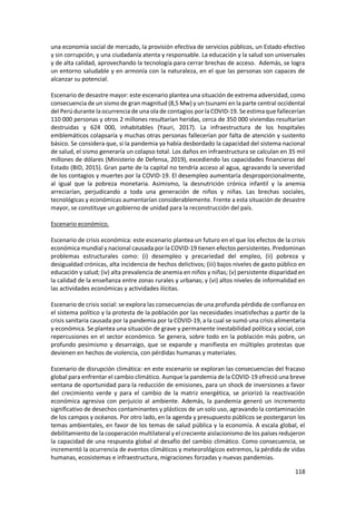 118
una economía social de mercado, la provisión efectiva de servicios públicos, un Estado efectivo
y sin corrupción, y una ciudadanía atenta y responsable. La educación y la salud son universales
y de alta calidad, aprovechando la tecnología para cerrar brechas de acceso. Además, se logra
un entorno saludable y en armonía con la naturaleza, en el que las personas son capaces de
alcanzar su potencial.
Escenario de desastre mayor: este escenario plantea una situación de extrema adversidad, como
consecuencia de un sismo de gran magnitud (8,5 Mw) y un tsunami en la parte central occidental
del Perúdurante la ocurrencia de una ola de contagios por la COVID-19. Se estima que fallecerían
110 000 personas y otros 2 millones resultarían heridas, cerca de 350 000 viviendas resultarían
destruidas y 624 000, inhabitables (Yauri, 2017). La infraestructura de los hospitales
emblemáticos colapsaría y muchas otras personas fallecerían por falta de atención y sustento
básico. Se considera que, si la pandemia ya había desbordado la capacidad del sistema nacional
de salud, el sismo generaría un colapso total. Los daños en infraestructura se calculan en 35 mil
millones de dólares (Ministerio de Defensa, 2019), excediendo las capacidades financieras del
Estado (BID, 2015). Gran parte de la capital no tendría acceso al agua, agravando la severidad
de los contagios y muertes por la COVID-19. El desempleo aumentaría desproporcionalmente,
al igual que la pobreza monetaria. Asimismo, la desnutrición crónica infantil y la anemia
arreciarían, perjudicando a toda una generación de niños y niñas. Las brechas sociales,
tecnológicas y económicas aumentarían considerablemente. Frente a esta situación de desastre
mayor, se constituye un gobierno de unidad para la reconstrucción del país.
Escenario económico.
Escenario de crisis económica: este escenario plantea un futuro en el que los efectos de la crisis
económica mundial y nacional causada por la COVID-19 tienen efectos persistentes. Predominan
problemas estructurales como: (i) desempleo y precariedad del empleo, (ii) pobreza y
desigualdad crónicas, alta incidencia de hechos delictivos; (iii) bajos niveles de gasto público en
educación y salud; (iv) alta prevalencia de anemia en niños y niñas; (v) persistente disparidad en
la calidad de la enseñanza entre zonas rurales y urbanas; y (vi) altos niveles de informalidad en
las actividades económicas y actividades ilícitas.
Escenario de crisis social: se explora las consecuencias de una profunda pérdida de confianza en
el sistema político y la protesta de la población por las necesidades insatisfechas a partir de la
crisis sanitaria causada por la pandemia por la COVID-19, a la cual se sumó una crisis alimentaria
y económica. Se plantea una situación de grave y permanente inestabilidad política y social, con
repercusiones en el sector económico. Se genera, sobre todo en la población más pobre, un
profundo pesimismo y desarraigo, que se expande y manifiesta en múltiples protestas que
devienen en hechos de violencia, con pérdidas humanas y materiales.
Escenario de disrupción climática: en este escenario se exploran las consecuencias del fracaso
global para enfrentar el cambio climático. Aunque la pandemia de la COVID-19 ofreció una breve
ventana de oportunidad para la reducción de emisiones, para un shock de inversiones a favor
del crecimiento verde y para el cambio de la matriz energética, se priorizó la reactivación
económica agresiva con perjuicio al ambiente. Además, la pandemia generó un incremento
significativo de desechos contaminantes y plásticos de un solo uso, agravando la contaminación
de los campos y océanos. Por otro lado, en la agenda y presupuesto públicos se postergaron los
temas ambientales, en favor de los temas de salud pública y la economía. A escala global, el
debilitamiento de la cooperación multilateral y el creciente aislacionismo de los países redujeron
la capacidad de una respuesta global al desafío del cambio climático. Como consecuencia, se
incrementó la ocurrencia de eventos climáticos y meteorológicos extremos, la pérdida de vidas
humanas, ecosistemas e infraestructura, migraciones forzadas y nuevas pandemias.
 