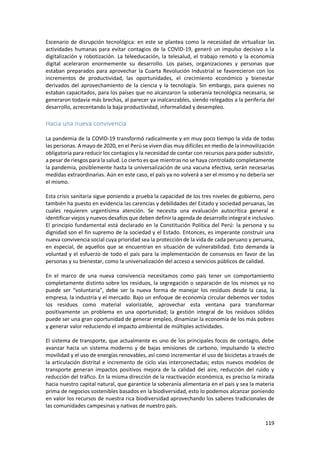 119
Escenario de disrupción tecnológica: en este se plantea como la necesidad de virtualizar las
actividades humanas para evitar contagios de la COVID-19, generó un impulso decisivo a la
digitalización y robotización. La teleeducación, la telesalud, el trabajo remoto y la economía
digital aceleraron enormemente su desarrollo. Los países, organizaciones y personas que
estaban preparados para aprovechar la Cuarta Revolución Industrial se favorecieron con los
incrementos de productividad, las oportunidades, el crecimiento económico y bienestar
derivados del aprovechamiento de la ciencia y la tecnología. Sin embargo, para quienes no
estaban capacitados, para los países que no alcanzaron la soberanía tecnológica necesaria, se
generaron todavía más brechas, al parecer ya inalcanzables, siendo relegados a la periferia del
desarrollo, acrecentando la baja productividad, informalidad y desempleo.
Hacia una nueva convivencia
La pandemia de la COVID-19 transformó radicalmente y en muy poco tiempo la vida de todas
las personas. A mayo de 2020, en el Perú se viven días muy difíciles en medio de la inmovilización
obligatoria para reducir los contagios y la necesidad de contar con recursos para poder subsistir,
a pesar de riesgos para la salud. Lo cierto es que mientras no se haya controlado completamente
la pandemia, posiblemente hasta la universalización de una vacuna efectiva, serán necesarias
medidas extraordinarias. Aún en este caso, el país ya no volverá a ser el mismo y no debería ser
el mismo.
Esta crisis sanitaria sigue poniendo a prueba la capacidad de los tres niveles de gobierno, pero
también ha puesto en evidencia las carencias y debilidades del Estado y sociedad peruanas, las
cuales requieren urgentísima atención. Se necesita una evaluación autocrítica general e
identificar viejos y nuevos desafíos que deben definir la agenda de desarrollo integral e inclusivo.
El principio fundamental está declarado en la Constitución Política del Perú: la persona y su
dignidad son el fin supremo de la sociedad y el Estado. Entonces, es imperante construir una
nueva convivencia social cuya prioridad sea la protección de la vida de cada peruano y peruana,
en especial, de aquellos que se encuentran en situación de vulnerabilidad. Esto demanda la
voluntad y el esfuerzo de todo el país para la implementación de consensos en favor de las
personas y su bienestar, como la universalización del acceso a servicios públicos de calidad.
En el marco de una nueva convivencia necesitamos como país tener un comportamiento
completamente distinto sobre los residuos, la segregación o separación de los mismos ya no
puede ser “voluntaria”, debe ser la nueva forma de manejar los residuos desde la casa, la
empresa, la industria y el mercado. Bajo un enfoque de economía circular debemos ver todos
los residuos como material valorizable, aprovechar esta ventana para transformar
positivamente un problema en una oportunidad; la gestión integral de los residuos sólidos
puede ser una gran oportunidad de generar empleo, dinamizar la economía de los más pobres
y generar valor reduciendo el impacto ambiental de múltiples actividades.
El sistema de transporte, que actualmente es uno de los principales focos de contagio, debe
avanzar hacia un sistema moderno y de bajas emisiones de carbono, impulsando la electro
movilidad y el uso de energías renovables, así como incrementar el uso de bicicletas a través de
la articulación distrital e incremento de ciclo vías interconectadas; estos nuevos modelos de
transporte generan impactos positivos mejora de la calidad del aire, reducción del ruido y
reducción del tráfico. En la misma dirección de la reactivación económica, es preciso la mirada
hacia nuestro capital natural, que garantice la soberanía alimentaria en el país y sea la materia
prima de negocios sostenibles basados en la biodiversidad, esto lo podemos alcanzar poniendo
en valor los recursos de nuestra rica biodiversidad aprovechando los saberes tradicionales de
las comunidades campesinas y nativas de nuestro país.
 