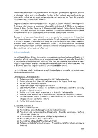 123
lineamientos de Política, y los procedimientos iniciales para gobernadores regionales, alcaldes
provinciales y otros actores involucrados. También se han indicado algunos elementos de
información mínima que se ponen a disposición para un avance de los Planes de Desarrollo
Concertado (PDC) como insumos del PEDN.
En general, se recopilaráninformes de avance a mayo de 2020 como referencia para integración.
A fecha de este informe, se ha recibido información preliminar de la ANGR, de las regiones
Madre de Dios, Tumbes, Tacna, de la Mancomunidad Regional Pacífico Centro Amazónica
(PACA) y de la Mancomunidad Regional de los Andes. En diálogo con los gobiernos regionales y
mancomunidades se han fijado aspectos a ser atendidos en posteriores reuniones.
De acuerdo con las características de cada zona se convocará a los representantes de la sociedad
civil. En todos los casos y con el acompañamiento del CEPLAN, cada gobernador regional lidera
el proceso y convoca a los alcaldes provinciales y al área de planeamiento del Gobierno Regional,
que actúa como secretaría técnica. Se convoca, además, a un equipo ampliado (usualmente
universidades presentes en el ámbito, cámara de comercio, colegios profesionales, la Mesa de
Concertación para la Lucha contra la Pobreza).
Políticas de Estado
Las políticas de Estado definen lineamientos generales que orientan el accionar del Estado en el
largo plazo, a fin de lograr el bienestar de los ciudadanos y el desarrollo sostenible del país. Son
el resultado del diálogo y consenso alcanzado en el Foro del Acuerdo Nacional desde el 2002,
luego de un proceso de talleres y consultas a nivel nacional, con el fin de definir un rumbo para
el desarrollo sostenible del país y afirmar su gobernabilidad democrática.
Las 35 políticas de Estado constituyen el Acuerdo Nacional y están agrupadas en cuatro grandes
objetivos interrelacionados:
I. Democracia y Estado de derecho
1. Fortalecimiento del régimen democrático y del Estado de derecho
2. Democratización de la vida política y fortalecimiento del sistema de partidos
3. Afirmación de la identidad nacional
4. Institucionalización del diálogo y la concertación
5. Gobierno en función de objetivos con planeamiento estratégico, prospectiva nacional y
procedimientos transparentes
6. Política exterior para la paz, la democracia, el desarrollo y la integración
7. Erradicación de la violencia y fortalecimiento del civismo y de la seguridad ciudadana
8. Descentralización política, económica y administrativa para propiciar el desarrollo
integral, armónico y sostenido del Perú
9. Política de Seguridad Nacional
II. Equidad y Justicia social
10. Reducción de la pobreza
11. Promoción de la igualdad de oportunidades sin discriminación
12. Acceso universal a una educación pública gratuita y de calidad y promoción y defensa
de la cultura y del deporte
13. Acceso Universal a los Servicios de Salud y a la Seguridad Social
14. Acceso al Empleo Pleno, Digno y Productivo
15. Promoción de la Seguridad Alimentaria y Nutrición
16. Fortalecimiento de la Familia, Promoción y Protección de la Niñez, la Adolescencia y la
Juventud
 