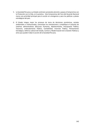 142
5. La Sociedad Peruana y su Estado continúen prestando atención y apoyo al Compromiso con
la Protección con la Vida, en la práctica. Este Compromiso del Foro del Acuerdo Nacional
marca una prioridad principal para la acción en emergencia y para las políticas y planes
estratégicos del país.
6. El Estado integre mejor los procesos de toma de decisiones económicas, sociales
ambientales e institucionales, comunique las orientaciones y simplifique el conjunto de
sistemas administrativos (Recursos Humanos, Abastecimiento, Presupuesto Público,
Tesorería, endeudamiento Público, Contabilidad, Inversión Pública, Planeamiento
Estratégico, Defensa Judicial del Estado, Control y Modernización de la Gestión Pública) y
otros que pueden trabar la acción de la Sociedad Peruana.
 