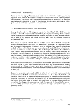 33
Situación de vida y servicios básicos
Tomando en cuenta la geografía diversa, esta sección resume información que debe guiar en los
siguientes meses, a prestar atención a que nadie pierda su potencial por causas evitables (como se
desprende de la Constitución, los acuerdos de Sociedad y Estado, la Agenda 2030 y la Política
General de Gobierno. Además sin entrar en mucho detalle, se recupera una perspectiva de mayor
plazo revisando tendencias de población y cambio climático.
 Años de vida saludable perdidos, carga de enfermedad
La carga de enfermedad es definida por la Organización Mundial de la Salud (OMS) como las
muertes y pérdidas de salud a causa de enfermedades, daños y factores de riesgo. Esta variable se
analiza utilizando el indicador de años de vida saludables perdidos (AVISA) que resulta de la suma
de los años de vida perdidos por muerte prematura (AVP) y los años de vida vividos con
discapacidad (AVD)5
.
En el Perú, el más reciente estimado del indicador AVISA corresponde al año 2016, con datos de
morbilidad y mortalidad. Durante el año 2016 se perdieron 5 millones 315 mil 558 años saludables
por diversas enfermedades, determinando una razón de 168,8 AVISA por cada mil habitantes. La
razón de AVISA por mil habitantes fue mayor en los extremos de la vida: 348.2 años saludables por
cada mil niños menores de cinco años y 385.6 años saludables por cada mil habitantes de 60 a más
años. El análisis según tipo de enfermedades de causas de muerte o discapacidad que pudieron ser
prevenidas, identifica tres grupos de enfermedades que causan la pérdida de AVISA, el 66.2% de
AVISA se producen por enfermedades no transmisibles; el 21.4% por enfermedades transmisibles,
maternas, perinatales y nutricionales; y el 12.5% por accidentes y lesiones. Es importante resaltar
que las enfermedades no transmisibles son las que estarían incrementados de forma importante.
Este cambio en los patrones de las causas de muerte prematura y el incremento de la discapacidad
de forma general en todos los grupos de edad, se propone sea tomado en cuenta para el
seguimiento de las políticas nacionales y que propicie una articulación entre sectores, así como el
establecimiento de prioridades que orienten las intervenciones para mejorar la calidad de vida de
la población.
De acuerdo con las cifras estimadas de la OMS, los AVISA de Perú han tenido un comportamiento
creciente desde el año 2010, evidenciándose un crecimiento de 4.3% en el periodo 2010-2016. Al
analizar la distribución de los componentes del AVISA por grupos de edad; en los niños menores de
un año, el componente de mortalidad constituye casi el 90%; el componente de discapacidad se
incrementa con la edad hasta los 60 años, para luego tener la misma proporción que la de
mortalidad. Sin embargo, en todos los grupos de edad, el componente de discapacidad fue superior
al de mortalidad, confirmando la importancia de las enfermedades que generan discapacidad en la
población peruana.
5 MINSA (2019) Carga de enfermedad en el Perú. Estimación de los años de vida saludables perdidos 2016.
 