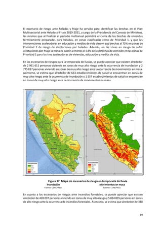 49
El escenario de riesgo ante heladas y friaje ha servido para identificar las brechas en el Plan
Multisectorial ante Heladas y Friaje 2019-2021, a cargo de la Presidencia del Consejo de Ministros,
las mismas que al finalizar el periodo multianual permitirá el cierre de las brechas de viviendas
térmicamente preparadas para heladas, en zonas clasificadas como de Prioridad 1, y que las
intervenciones aceleradoras en educación y medios de vida cierren sus brechas al 75% en zonas de
Prioridad 1 de riesgo de afectaciones por heladas. Además, en las zonas en riesgo de sufrir
afectaciones por friaje la meta es cubrir al menos el 33% de las brechas de atención en las zonas de
Prioridad 1 para las tres aceleradoras de viviendas, educación y medios de vida.
En los escenarios de riesgos para la temporada de lluvias, se puede apreciar que existen alrededor
de 2 961 611 personas viviendo en zonas de muy alto riesgo ante la ocurrencia de inundación y 2
775 817 personas viviendo en zonas de muy alto riesgo ante la ocurrencia de movimientos en masa.
Asimismo, se estima que alrededor de 663 establecimientos de salud se encuentran en zonas de
muy alto riesgo ante la ocurrencia de inundación y 1 557 establecimientos de salud se encuentran
en zonas de muy alto riesgo ante la ocurrencia de movimientos en masa.
Figura 17: Mapa de escenarios de riesgo en temporada de lluvia
Inundación Movimientos en masa
Fuente: CENEPRED. Fuente: CENEPRED.
En cuanto a los escenarios de riesgos ante incendios forestales, se puede apreciar que existen
alrededor de 428 097 personas viviendo en zonas de muy alto riesgo y 5 834 835 personas en zonas
de alto riesgo ante la ocurrencia de incendios forestales. Asimismo, se estima que alrededor de 388
 