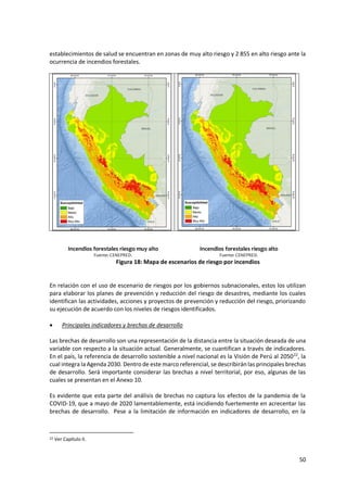 50
establecimientos de salud se encuentran en zonas de muy alto riesgo y 2 855 en alto riesgo ante la
ocurrencia de incendios forestales.
Incendios forestales riesgo muy alto Incendios forestales riesgo alto
Fuente: CENEPRED. Fuente: CENEPRED.
Figura 18: Mapa de escenarios de riesgo por incendios
En relación con el uso de escenario de riesgos por los gobiernos subnacionales, estos los utilizan
para elaborar los planes de prevención y reducción del riesgo de desastres, mediante los cuales
identifican las actividades, acciones y proyectos de prevención y reducción del riesgo, priorizando
su ejecución de acuerdo con los niveles de riesgos identificados.
 Principales indicadores y brechas de desarrollo
Las brechas de desarrollo son una representación de la distancia entre la situación deseada de una
variable con respecto a la situación actual. Generalmente, se cuantifican a través de indicadores.
En el país, la referencia de desarrollo sostenible a nivel nacional es la Visión de Perú al 205022
, la
cual integra la Agenda 2030. Dentro de este marco referencial, se describiránlas principales brechas
de desarrollo. Será importante considerar las brechas a nivel territorial, por eso, algunas de las
cuales se presentan en el Anexo 10.
Es evidente que esta parte del análisis de brechas no captura los efectos de la pandemia de la
COVID-19, que a mayo de 2020 lamentablemente, está incidiendo fuertemente en acrecentar las
brechas de desarrollo. Pese a la limitación de información en indicadores de desarrollo, en la
22 Ver Capítulo II.
 