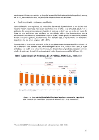 51
siguiente sección de este capítulo, se describe la severidad de la afectación de la pandemia a mayo
de 2020 y, de forma cualitativa, los principales impactos conocidos a la fecha.
 Condiciones de vida y pobreza en la población
Como se observa en la Figura 19, las condiciones de vida de la población en el año 2019 a nivel
nacional habían presentado mejoras en los últimos años 10 años. En el año 2019, 20,2%23
de la
población del país se encontraban en situación de pobreza, es decir, que sus gastos per cápita del
hogar no eran suficientes para satisfacer sus necesidades básicas. Los departamentos que se
encontraban con una tasa de pobreza en el rango de 34,4% y 39.4% (grupo con alta tasa de pobreza)
fueron Ayacucho, Cajamarca, Huancavelica y Puno. Por otro lado, el departamento con menor tasa
de pobreza fue Ica, en un rango de 1,3% y 3,9%.
Considerando la localización territorial, 56,7% de los pobres se encontraban en el área urbana y el
43,3% en el área rural. Por otro lado, a nivel de región natural, el 45,6% están en la Sierra, el 38,1%
en la Costa y el 16,3% en la Selva. Por otro lado, los datos indican un grado de asociación entre los
niveles de pobreza y desnutrición crónica infantil en los departamentos del Perú (Figura 20).
Figura 19. Perú: evolución de la incidencia de la pobreza monetaria, 2009-2019
Nota: Tomado de INEI. Presentación “Resultados de la Pobreza 2019”. 20 de mayo de 2020.
23Fuente: INEI (2020) "Informe técnico: Evolución de la pobreza monetaria 2008 - 2019".
 