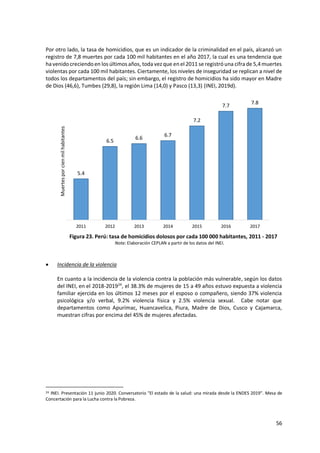 56
Por otro lado, la tasa de homicidios, que es un indicador de la criminalidad en el país, alcanzó un
registro de 7,8 muertes por cada 100 mil habitantes en el año 2017, la cual es una tendencia que
ha venidocreciendoen los últimos años, toda vezque enel 2011 se registróuna cifrade 5,4muertes
violentas por cada 100 mil habitantes. Ciertamente, los niveles de inseguridad se replican a nivel de
todos los departamentos del país; sin embargo, el registro de homicidios ha sido mayor en Madre
de Dios (46,6), Tumbes (29,8), la región Lima (14,0) y Pasco (13,3) (INEI, 2019d).
Figura 23. Perú: tasa de homicidios dolosos por cada 100 000 habitantes, 2011 - 2017
Nota: Elaboración CEPLAN a partir de los datos del INEI.
 Incidencia de la violencia
En cuanto a la incidencia de la violencia contra la población más vulnerable, según los datos
del INEI, en el 2018-201924
, el 38.3% de mujeres de 15 a 49 años estuvo expuesta a violencia
familiar ejercida en los últimos 12 meses por el esposo o compañero, siendo 37% violencia
psicológica y/o verbal, 9.2% violencia física y 2.5% violencia sexual. Cabe notar que
departamentos como Apurímac, Huancavelica, Piura, Madre de Dios, Cusco y Cajamarca,
muestran cifras por encima del 45% de mujeres afectadas.
24 INEI. Presentación 11 junio 2020. Conversatorio "El estado de la salud: una mirada desde la ENDES 2019". Mesa de
Concertación para la Lucha contra la Pobreza.
5.4
6.5
6.6
6.7
7.2
7.7
7.8
2011 2012 2013 2014 2015 2016 2017
Muertes
por
cien
mil
habitantes
 