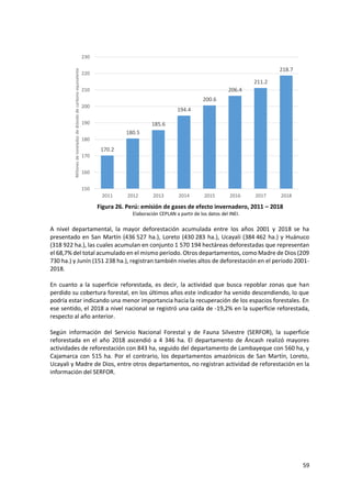 59
Figura 26. Perú: emisión de gases de efecto invernadero, 2011 – 2018
Elaboración CEPLAN a partir de los datos del INEI.
A nivel departamental, la mayor deforestación acumulada entre los años 2001 y 2018 se ha
presentado en San Martín (436 527 ha.), Loreto (430 283 ha.), Ucayali (384 462 ha.) y Huánuco
(318 922 ha.), las cuales acumulan en conjunto 1 570 194 hectáreas deforestadas que representan
el 68,7% del total acumulado en el mismo período. Otros departamentos, como Madre de Dios (209
730 ha.) y Junín (151 238 ha.), registran también niveles altos de deforestación en el período 2001-
2018.
En cuanto a la superficie reforestada, es decir, la actividad que busca repoblar zonas que han
perdido su cobertura forestal, en los últimos años este indicador ha venido descendiendo, lo que
podría estar indicando una menor importancia hacia la recuperación de los espacios forestales. En
ese sentido, el 2018 a nivel nacional se registró una caída de -19,2% en la superficie reforestada,
respecto al año anterior.
Según información del Servicio Nacional Forestal y de Fauna Silvestre (SERFOR), la superficie
reforestada en el año 2018 ascendió a 4 346 ha. El departamento de Áncash realizó mayores
actividades de reforestación con 843 ha, seguido del departamento de Lambayeque con 560 ha, y
Cajamarca con 515 ha. Por el contrario, los departamentos amazónicos de San Martín, Loreto,
Ucayali y Madre de Dios, entre otros departamentos, no registran actividad de reforestación en la
información del SERFOR.
170.2
180.5
185.6
194.4
200.6
206.4
211.2
218.7
150
160
170
180
190
200
210
220
230
2011 2012 2013 2014 2015 2016 2017 2018
Millones
de
toneladas
de
dióxido
de
carbono
equivalente
 