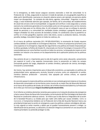 6
En la emergencia, se debe buscar asegurar acciones esenciales a nivel de comunidad. Es la
Protección de la Vida, asegurando lo esencial. A modo de ejemplo, en una geografía específica se
debe partir identificando a personas en situación adversa severa, por ejemplo una persona adulta
mayor con discapacidad. Su contexto de vida diaria, agentes, comunidad. Preguntar si está en
riesgo, si está recibiendo atención (por ejemplo, de familia, de la comunidad, del establecimiento
de salud más cercano o de la municipalidad). Lo segundo será verificar si está asegurada su canasta
esencial y las condiciones generales en la comunidad, junto con otros grupos como son los menores
nacidos con bajo peso en los últimos días. Es útil compartir casos en que se enfoque la atención
desde las personas y su comunidad (en realidades locales complejas y geografía diversa), para
integrar alrededor las otras acciones de Sociedad y Estado. En condiciones como la pandemia se
verifica en el área geográfica aspectos como vida diaria, acceso a productos básicos, mercado,
paradita, bodega; inocuidad e higiene en todas las cadenas, etc.
En el marco de políticas nacionales (D.S. Nº 029-2018-PCM.), la orientación de Estado requiere
cambios debido a lo aprendido en la Emergencia Nacional. Primero el compromiso prioritario y los
cinco aspectos en la emergencia. Segundo dar seguimiento a las políticas de Estado empezando por
la última aprobada, la Política de Estado 35, relacionada con Ciencia Tecnología e Innovación (CTI) y
conectividad para ver como facilitan la acción en todos los servicios. La búsqueda de mejora se verá
también con relación a los avances en los departamentos de la aplicación práctica de las políticas
sectoriales.
Hay sectores de por sí, importantes para la vida de la gente como salud, educación, saneamiento
(en especial el rural) y hay aspectos transversales como la prevención en todos los campos
(incluyendo gestión de riesgo, adaptación al cambio climático, aplicación de ciencia, tecnología,
innovación y conectividad).
Así mismo, hay sectores importantes para el desarrollo económico, ya expresados en políticas de
productividad como: agropecuario, acuícola, forestal y turismo, junto con adaptación al cambio
climático (balance producción - consumo). Esto apoyado por activos críticos, en especial
infraestructura.
En concreto apoyar la mejora de políticas sectoriales en ese contexto generará mejoras en los planes
de desarrollo concertados en los territorios como insumo de un mejor Plan de Desarrollo Nacional
en el marco de las políticas de Estado, de la Visión, de la Política General de Gobierno y la Protección
de la Vida que menciona que ninguna localidad quede desatendida.
En el informe se sintetiza elementos recientes para avanzar en el conjunto de planes de emergencia
y hacia nuevos Planes de Desarrollo Concertados y la formulación del Plan Estratégico de Desarrollo
Nacional en condiciones adversas severas. Se reitera que la vida diaria es integradora de la acción
de la Sociedad Peruana y su Estado para que nadie sufra daños por causas evitables. Como se
mencionó, el Compromiso Solidario con la Protección de la Vida del Acuerdo Nacional marca una
prioridad principal para la acción en emergencia y para las políticas y planes estratégicos del país.
Lo más urgente es evitar muertes y daños que se pueden humanamente prevenir o mitigar. La
identificación de las personas, su ubicación y la atención integral se convierten en una secuencia de
máxima prioridad si se pretende proteger la vida.
 