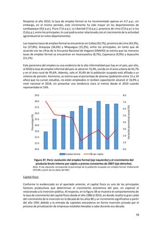 78
Respecto al año 2010, la tasa de empleo formal se ha incrementado apenas en 4,7 p.p.; sin
embargo, en el mismo período, este incremento ha sido mayor en los departamentos de
Lambayeque (9,6 p.p.), Piura (7,6 p.p.), La Libertad (7,6 p.p.), provincia de Lima (7,0 p.p.) e Ica
(5,8 p.p.), entre los principales, lo cual podría estar relacionado con el crecimiento de la actividad
agroindustrial en estos departamentos.
Las mayores tasas de empleo formal se encuentran en Callao (43,7%), provincia de Lima (43,3%),
Ica (37,8%), Arequipa (34,6%) y Moquegua (31,2%), entre los principales, en tanto que de
acuerdo con las cifras de la Encuesta Nacional de Hogares (ENAHO) se estima que las menores
tasas de empleo formal se encuentran en Huancavelica (8,7%), Cajamarca (9,9%) y Ayacucho
(11,1%).
Este panorama del empleo es una evidencia de la alta informalidad que hay en el país, por ello,
al 2018 la tasa de empleo informal del país se ubicó en 72,4%, siendo en el área urbana de 65,7%
y en el área rural de 95,6%. Además, solo el 35,4% de la población ocupada está afiliada a un
sistema de pensión. Asimismo, se estima que el porcentaje de jóvenes (población entre 15 y 24
años) que no cursan estudios, no están empleados ni reciben capacitación alcanzó el 16,9% a
nivel nacional el 2018, sin presentar una tendencia clara al menos desde el 2010 cuando
representaba el 16%.
Figura 37. Perú: evolución del empleo formal (eje izquierdo) y el crecimiento del
producto bruto interno per cápita a precios constantes de 2007 (eje derecho).
Nota. El eje izquierdo corresponde al porcentaje de la población ocupada con empleo formal. Elaboración
CEPLAN a partir de los datos del INEI.
Capital físico
Conforme lo evidenciado en el apartado anterior, el capital físico es uno de los principales
factores productivos que determinan el crecimiento económico del país, en especial el
relacionado a la inversión pública. Al respecto, en la figura 38 se muestra el comportamiento de
la tasa de crecimiento del capital físico desde el año 1980 al 2019, en donde resalta la gran caída
del crecimiento de la inversión en la década de los años 80 y un incremento significativo a partir
del año 1991 debido a la entrada de capitales extranjeros en forma inversión privada por el
proceso de privatización de empresas estatales llevadas a cabo durante esa década.
0.0
1.0
2.0
3.0
4.0
5.0
6.0
7.0
8.0
20.0
21.0
22.0
23.0
24.0
25.0
26.0
27.0
28.0
29.0
Variación
porcentual
anual
(%)
Porcentaje
(%)
Empleo formal PBI per cápita
 