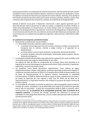 8
puesto especial énfasis en la protección de la vida de las personas. Este documento permite conocer
y establecer nuevas rutas para planificar políticas, estructuras y procesos más apropiados y revisar
los objetivos nacionales de desarrollo para lograrlos de manera efectiva. Asimismo, hace posible el
intercambio de experiencias entre países para conocer las buenas prácticas, desafíos, nuevos retos
y lecciones ante la aparición del coronavirus y acelerar el cumplimiento de la Agenda 2030.
Además el Informe, busca poner a disposición, información a sobre aspectos generales para el
desarrollo del país como la prevención en todos los campos, la adaptación al cambio climático, la
mejora de productividad y la infraestructura y al mismo tiempo contar con iniciativas privadas y
públicas en los 26 departamentos o equivalentes. El territorio está integrado por 24 departamentos,
y 2 provincias (la provincia de Lima y la provincia constitucional del Callao) que corresponden a 26
circunscripciones con competencias de gobiernos regionales, 196 provincias y 1874 distritos (INEI,
2018a).
En condiciones de emergencia, prioridades iniciales.
1. Nadie pierde su potencial por causas evitables
1.1 Necesidades esenciales cubiertas y daño controlado
 La canasta esencial (agua para consumo humano, alimentos, energía, comunicaciones,
transporte para lo anterior, vivienda y abrigo mínimo) y la seguridad de su
abastecimiento.
 La canasta básica: servicios salud, educación, saneamiento, prevención de daños2
.
 La canasta completa: previsión de desempleo, enfermedad, apoyo temporal, ahorros,
fondos de contingencia.
2 La sociedad y el Estado dan prioridad a que nadie pierda su potencial por causas evitables y que
no se pierda activos que aseguran sostenibilidad, en ese orden.
Las cadenas de valor de todos los componentes de la canasta básica tiene prioridad en la
asignación de recursos hasta asegurar el abastecimiento (stock, flujos: producción, importación,
exportación, consumo intermedio y final).
3 Los equilibrios macro deben garantizarse explícitamente. Fiscal, balanza de pagos,
abastecimiento básico, empleo o equivalente, condiciones generales de desarrollo integral). En
condiciones normales anteriores al COVID 19, el mandato para el PEDN se expresa desde la Ley
de Bases de Descentralización de la siguiente manera: Garantizando la estabilidad
macroeconómica, el PEDN se elabora teniendo en cuenta la visión, orientaciones nacionales y
los planes de desarrollo de nivel regional y local” (Ley Nº 27783 Ley de Bases de la
Descentralización). Es importante mantener este enfoque en procesos de mejora continua de
políticas y planes.
4 La continuidad de actividades prioritarias se explicita en cada área geográfica determinada (en
contexto de cuenca, ecosistema y eje de desarrollo) para asegurar las condiciones generales
para la vida en comunidad. A pesar del incumplimiento desde el 2002 es necesario referir
continuamente que “La jurisdicción de la municipalidad provincial, sobre el territorio de la
respectiva provincia y el distrito del cercado” permiten dar coherencia al conjunto de
actividades en áreas geográficas determinas y buscar empleo adecuado para toda la población
económicamente activa.
2 El INEI define a la Canasta Básica de Consumo (CBC) aquella que incluye alimentos y otros bienes y servicios en los cuales
las familias de las regiones naturales del país en los ámbitos rural y urbano, gastan sus ingresos; aquellos cuyo ingreso no
permite cubrir la CBC son considerados pobres. Así mismo define la Canasta Básica de Alimentos (CBA) que cubre
requerimientos mínimos nutricionales (establecidos en calorías y gramos de proteínas) para los individuos. Los que no
puedan cubrir esa CBA con sus ingresos, son considerados pobres extremos.
 