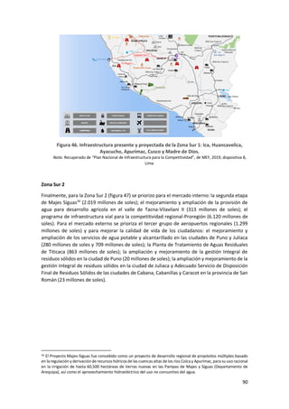 90
Figura 46. Infraestructura presente y proyectada de la Zona Sur 1: Ica, Huancavelica,
Ayacucho, Apurímac, Cusco y Madre de Dios.
Nota. Recuperado de “Plan Nacional de Infraestructura para la Competitividad”, de MEF, 2019, diapositiva 8,
Lima.
Zona Sur 2
Finalmente, para la Zona Sur 2 (figura 47) se priorizo para el mercado interno: la segunda etapa
de Majes Siguas34
(2.019 millones de soles); el mejoramiento y ampliación de la provisión de
agua para desarrollo agrícola en el valle de Tacna-Vilavilani II (313 millones de soles); el
programa de infraestructura vial para la competitividad regional-Proregión (6.120 millones de
soles). Para el mercado externo se prioriza el tercer grupo de aeropuertos regionales (1.299
millones de soles) y para mejorar la calidad de vida de los ciudadanos: el mejoramiento y
ampliación de los servicios de agua potable y alcantarillado en las ciudades de Puno y Juliaca
(280 millones de soles y 709 millones de soles); la Planta de Tratamiento de Aguas Residuales
de Titicaca (863 millones de soles); la ampliación y mejoramiento de la gestión Integral de
residuos sólidos en la ciudad de Puno (20 millones de soles); la ampliación y mejoramiento de la
gestión Integral de residuos sólidos en la ciudad de Juliaca y Adecuado Servicio de Disposición
Final de Residuos Sólidos de las ciudades de Cabana, Cabanillas y Caracot en la provincia de San
Román (23 millones de soles).
34 El Proyecto Majes-Siguas fue concebido como un proyecto de desarrollo regional de propósitos múltiples basado
en la regulación y derivación de recursos hídricos de las cuencas altas de los ríos Colcay Apurímac, para su uso racional
en la irrigación de hasta 60,500 hectáreas de tierras nuevas en las Pampas de Majes y Siguas (Departamento de
Arequipa), así como el aprovechamiento hidroeléctrico del uso no consuntivo del agua.
 