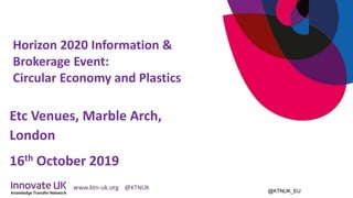 @KTNUK_EU
Etc Venues, Marble Arch,
London
16th October 2019
Horizon 2020 Information &
Brokerage Event:
Circular Economy and Plastics
 