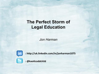 The Perfect Storm of
Legal Education
Jon Harman
	
  	
  	
  	
  	
  	
  	
  	
  	
  	
  	
  	
  	
  
	
  	
  	
  	
  	
  	
  	
  	
  	
  	
  	
  :	
  h$p://uk.linkedin.com/in/jonharman1075	
  
	
  
	
  	
  	
  	
  	
  	
  	
  	
  	
  	
  	
  :	
  @kao:coddchild	
  
	
  
	
  

 