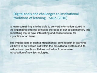 Digital	
  tools	
  and	
  challenges	
  to	
  insJtuJonal	
  
tradiJons	
  of	
  learning	
  –	
  Saljo	
  (2010)	
  
to learn something is to be able to convert information stored in
the expanding external symbolic storages of our social memory into
something that is new, interesting and consequential for
a practice or an issue.
The implications of such a metaphorical construction of learning
will have to be worked out within the educational system and its
instructional practices. It does not follow from a mere
introduction of new technologies.	
  

 