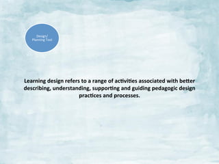 Design/	
  
Planning	
  Tool	
  

Learning	
  design	
  refers	
  to	
  a	
  range	
  of	
  ac:vi:es	
  associated	
  with	
  be$er	
  
describing,	
  understanding,	
  suppor:ng	
  and	
  guiding	
  pedagogic	
  design	
  
prac:ces	
  and	
  processes.	
  	
  
	
  

 