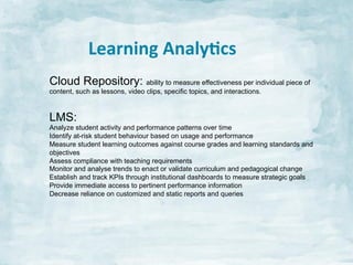 Learning	
  Analy:cs	
  
Cloud Repository: ability to measure effectiveness per individual piece of
content, such as lessons, video clips, specific topics, and interactions.

LMS:
Analyze student activity and performance patterns over time
Identify at-risk student behaviour based on usage and performance
Measure student learning outcomes against course grades and learning standards and
objectives
Assess compliance with teaching requirements
Monitor and analyse trends to enact or validate curriculum and pedagogical change
Establish and track KPIs through institutional dashboards to measure strategic goals
Provide immediate access to pertinent performance information
Decrease reliance on customized and static reports and queries 	
  

 