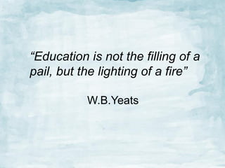 “Education is not the filling of a
pail, but the lighting of a fire”
W.B.Yeats

 