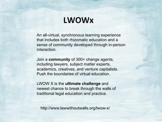 LWOWx	
  
An all-virtual, synchronous learning experience
that includes both rhizomatic education and a
sense of community developed through in-person
interaction.
Join a community of 300+ change agents,
including lawyers, subject matter experts,
academics, creatives, and venture capitalists.
Push the boundaries of virtual education.
LWOW X is the ultimate challenge and
newest chance to break through the walls of
traditional legal education and practice.
http://www.lawwithoutwalls.org/lwow-x/

 