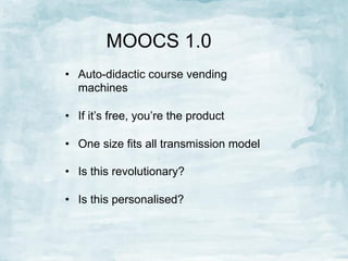 MOOCS 1.0
•  Auto-didactic course vending
machines
•  If it’s free, you’re the product
•  One size fits all transmission model
•  Is this revolutionary?
•  Is this personalised?

 