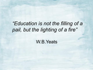 “Education is not the filling of a
pail, but the lighting of a fire”
W.B.Yeats

 