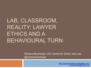 LAB, CLASSROOM,
REALITY: LAWYER
ETHICS AND A
BEHAVIOURAL TURN
Richard Moorhead, UCL Centre for Ethics and Law
@richardmoorhead
http://lawyerwatch.wordpress.com
r.moorhead@ucl.ac.uk

 