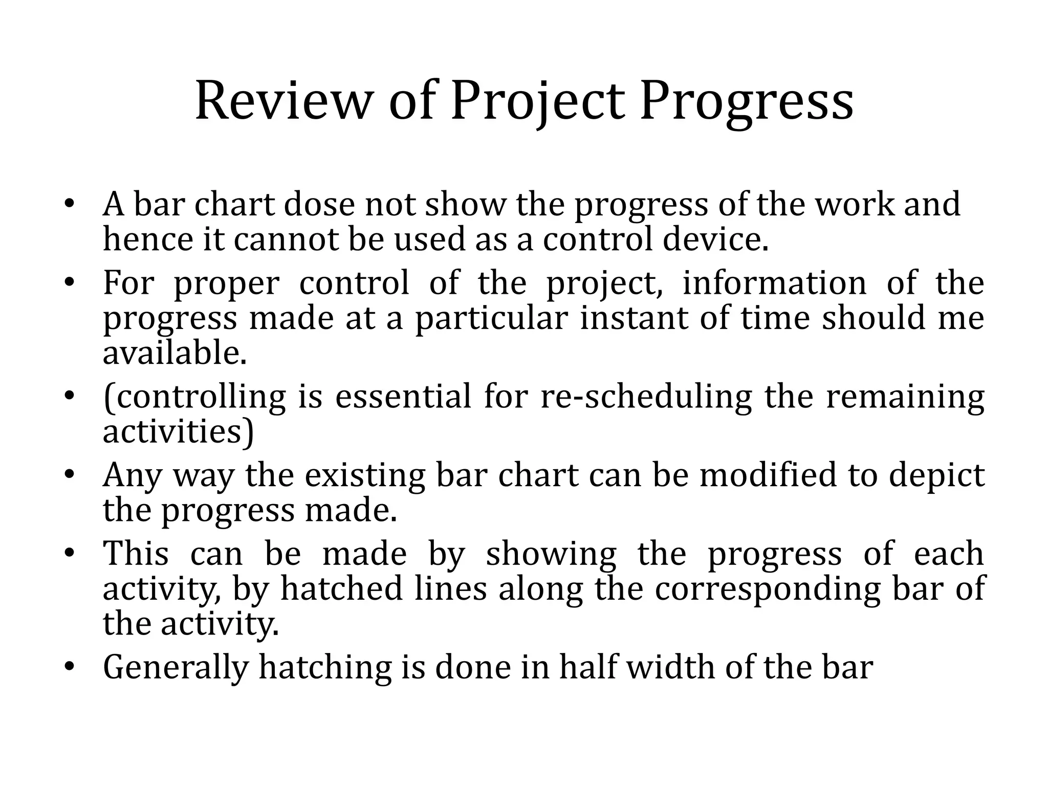 Review of Project Progress
• A bar chart dose not show the progress of the work and
hence it cannot be used as a control device.
• For proper control of the project, information of the
progress made at a particular instant of time should me
available.
• (controlling is essential for re-scheduling the remaining
activities)
• Any way the existing bar chart can be modified to depict
the progress made.
• This can be made by showing the progress of each
activity, by hatched lines along the corresponding bar of
the activity.
• Generally hatching is done in half width of the bar
 