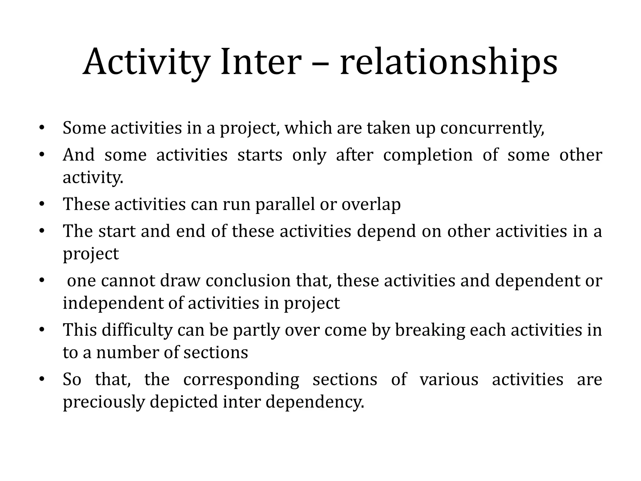 Activity Inter – relationships
• Some activities in a project, which are taken up concurrently,
• And some activities starts only after completion of some other
activity.
• These activities can run parallel or overlap
• The start and end of these activities depend on other activities in a
project
• one cannot draw conclusion that, these activities and dependent or
independent of activities in project
• This difficulty can be partly over come by breaking each activities in
to a number of sections
• So that, the corresponding sections of various activities are
preciously depicted inter dependency.
 