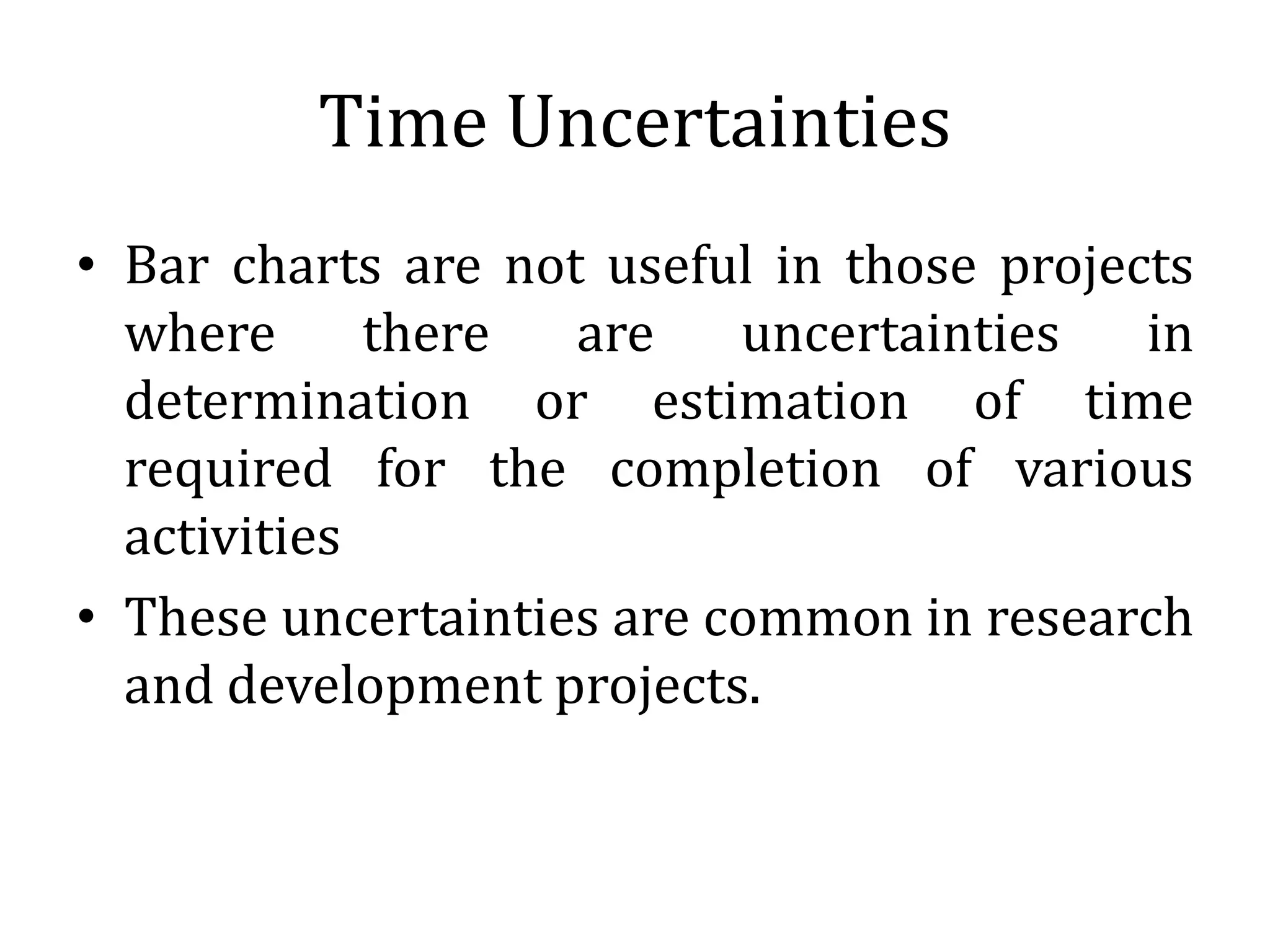 Time Uncertainties
• Bar charts are not useful in those projects
where there are uncertainties in
determination or estimation of time
required for the completion of various
activities
• These uncertainties are common in research
and development projects.
 