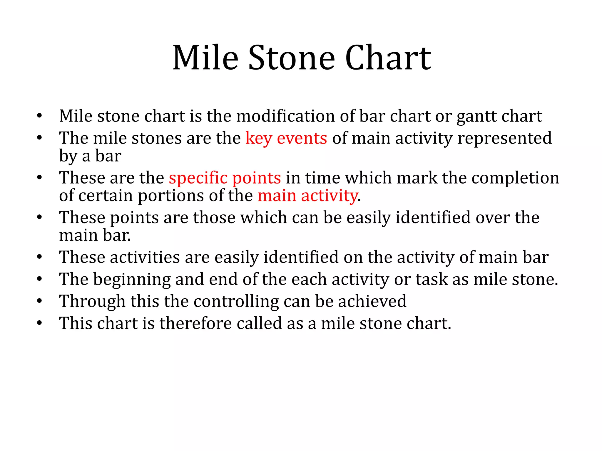 Mile Stone Chart
• Mile stone chart is the modification of bar chart or gantt chart
• The mile stones are the key events of main activity represented
by a bar
• These are the specific points in time which mark the completion
of certain portions of the main activity.
• These points are those which can be easily identified over the
main bar.
• These activities are easily identified on the activity of main bar
• The beginning and end of the each activity or task as mile stone.
• Through this the controlling can be achieved
• This chart is therefore called as a mile stone chart.
 