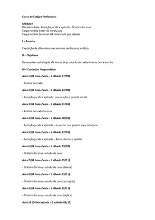 Curso de Estágio Profissional

Módulo I
Disciplina Base: Redação jurídica aplicada. Oratória forense
Carga Horária Total: 40 horas/aula
Carga Horária Semanal: 04 horas/aula por sábado

I – Ementa

Exposição de diferentes mecanismos do discurso jurídico.

II – Objetivos

Desenvolver estratégias eficientes de produção de texto forense oral e escrito.

III – Conteúdo Programático

Aula 1 (04 horas/aula – 1 sábado 17/09)

- Análise de texto.

Aula 2 (04 horas/aula – 1 sábado 24/09)

- Redação jurídica aplicada: procuração e petição inicial.

Aula 3 (04 horas/aula – 1 sábado 01/10)

- Análise de texto forense.

Aula 4 (04 horas/aula – 1 sábado 08/10)

- Redação jurídica aplicada – aspectos que podem levar à inépcia.

Aula 5 (04 horas/aula – 1 sábado 22/10)

- Redação jurídica aplicada – fatos, direito e pedido.

Aula 6 (04 horas/aula – 1 sábado 29/10)

- Oratória forense: estudo de caso.

Aula 7 (04 horas/aula – 1 sábado 05/11)

- Oratória forense: estudo de caso (defesa)

Aula 8 (04 horas/aula – 1 sábado 19/11)

- Oratória forense: estudo de caso (acusação)

Aula 9 (04 horas/aula – 1 sábado 26/11)

- Oratória forense: estudo de caso (réplica)

Aula 10 (04 horas/aula – 1 sábado 03/12)
 