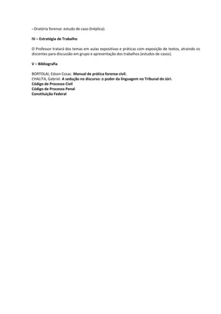 - Oratória forense: estudo de caso (tréplica).

IV – Estratégia de Trabalho

O Professor tratará dos temas em aulas expositivas e práticas com exposição de textos, atraindo os
discentes para discussão em grupo e apresentação dos trabalhos (estudos de casos).

V – Bibliografia

BORTOLAI, Edson Cosac. Manual de prática forense civil.
CHALITA, Gabriel. A sedução no discurso: o poder da linguagem no Tribunal do Júri.
Código de Processo Civil
Código de Processo Penal
Constituição Federal
 