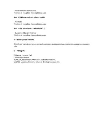 - Posse em nome do nascituro.
Técnicas de redação e elaboração de peças.

Aula 9 ( 04 horas/aula – 1 sábado 26/11)

- Atentado.
Técnicas de redação e elaboração de peças.

Aula 10 (04 horas/aula – 1 sábado 03/12)

- Outras medidas provisionais.
Técnicas de redação e elaboração de peças.

IV – Estratégia de Trabalho

O Professor tratará dos temas acima elencados em aulas expositivas, realizando peças processuais em
sala.

V – Bibliografia

Código de Processo Civil
Constituição Federal
BORTOLAI, Edson Cosac. Manual de prática forense civil.
SANTOS. Moacir A. Primeiras linhas de direito processual civil.
 