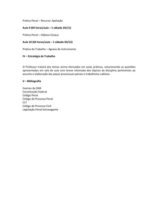 Prática Penal – Recurso: Apelação

Aula 9 (04 horas/aula – 1 sábado 26/11)

Prática Penal – Hábeas-Corpus

Aula 10 (04 horas/aula – 1 sábado 03/12)

Prática do Trabalho – Agravo de Instrumento

IV – Estratégia de Trabalho


O Professor tratará dos temas acima elencados em aulas práticas, solucionando as questões
apresentadas em sala de aula com breve retomada dos tópicos da disciplina pertinentes ao
assunto e elaboração das peças processuais penais e trabalhistas cabíveis.

V – Bibliografia

Exames da OAB
Constituição Federal
Código Penal
Código de Processo Penal
CLT
Código de Processo Civil
Legislação Penal Extravagante
 