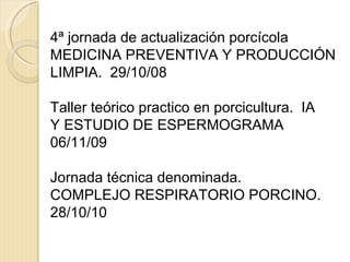 4ª jornada de actualización porcícola MEDICINA PREVENTIVA Y PRODUCCIÓN LIMPIA.  29/10/08 Taller teórico practico en porcicultura.  IA Y ESTUDIO DE ESPERMOGRAMA 06/11/09 Jornada técnica denominada. COMPLEJO RESPIRATORIO PORCINO. 28/10/10 