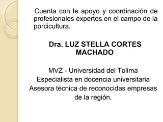 Cuenta con le apoyo y coordinación de profesionales expertos en el campo de la porcicultura.  Dra. LUZ STELLA CORTES MACHADO  MVZ - Universidad del Tolima Especialista en docencia universitaria Asesora técnica de reconocidas empresas de la región. 