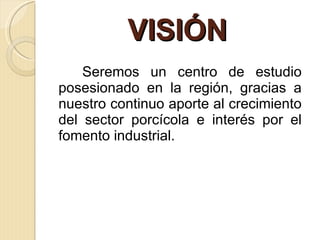 VISIÓN  Seremos un centro de estudio posesionado en la región, gracias a nuestro continuo aporte al crecimiento del sector porcícola e interés por el fomento industrial. 