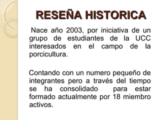 RESEÑA HISTORICA Nace año 2003, por iniciativa de un grupo de estudiantes de la UCC interesados en el campo de la porcicultura. Contando con un numero pequeño de integrantes pero a través del tiempo se ha consolidado  para estar formado actualmente por 18 miembro activos. 