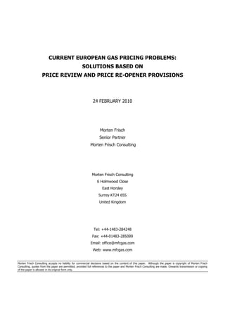 CURRENT EUROPEAN GAS PRICING PROBLEMS:
                                                     SOLUTIONS BASED ON
                    PRICE REVIEW AND PRICE RE-OPENER PROVISIONS



                                                              24 FEBRUARY 2010




                                                                    Morten Frisch
                                                                   Senior Partner
                                                            Morten Frisch Consulting




                                                             Morten Frisch Consulting
                                                                 6 Holmwood Close
                                                                     East Horsley
                                                                  Surrey KT24 6SS
                                                                   United Kingdom




                                                              Tel: +44-1483-284248
                                                             Fax: +44-01483-285099
                                                            Email: office@mfcgas.com
                                                              Web: www.mfcgas.com


Morten Frisch Consulting accepts no liability for commercial decisions based on the content of this paper. Although the paper is copyright of Morten Frisch
Consulting, quotes from the paper are permitted, provided full references to the paper and Morten Frisch Consulting are made. Onwards transmission or copying
of the paper is allowed in its original form only.
 