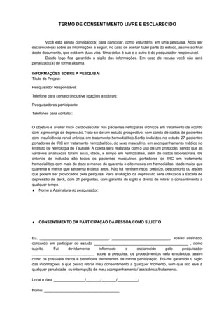 TERMO DE CONSENTIMENTO LIVRE E ESCLARECIDO
Você está sendo convidado(a) para participar, como voluntário, em uma pesquisa. Após ser
esclarecido(a) sobre as informações a seguir, no caso de aceitar fazer parte do estudo, assine ao final
deste documento, que está em duas vias. Uma delas é sua e a outra é do pesquisador responsável.
Desde logo fica garantido o sigilo das informações. Em caso de recusa você não será
penalizado(a) de forma alguma.
INFORMAÇÕES SOBRE A PESQUISA:
Título do Projeto:
Pesquisador Responsável:
Telefone para contato (inclusive ligações a cobrar):
Pesquisadores participante:
Telefones para contato :
O objetivo é avaliar risco cardiovascular nos pacientes nefropatas crônicos em tratamento de acordo
com a presença de depressão.Trata-se de um estudo prospectivo, com coleta de dados de pacientes
com insuficiência renal crônica em tratamento hemodialítico.Serão incluídos no estudo 27 pacientes
portadores de IRC em tratamento hemodialítico, do sexo masculino, em acompanhamento médico no
Instituto de Nefrologia de Taubaté. A coleta será realizada com o uso de um protocolo, sendo que as
variáveis analisadas foram: sexo, idade, e tempo em hemodiálise, além de dados laboratoriais. Os
critérios de inclusão são todos os pacientes masculinos portadores de IRC em tratamento
hemodialítico com mais de doze e menos de quarenta e oito meses em hemodiálise, idade maior que
quarenta e menor que sessenta e cinco anos. Não há nenhum risco, prejuízo, desconforto ou lesões
que podem ser provocados pela pesquisa. Para avaliação da depressão será utililizada a Escala de
depressão de Beck, com 21 perguntas, com garantia de sigilo e direito de retirar o consentimento a
qualquer tempo.
♦ Nome e Assinatura do pesquisador:
♦ CONSENTIMENTO DA PARTICIPAÇÃO DA PESSOA COMO SUJEITO
Eu, _________________________________, ____________________________, abaixo assinado,
concordo em participar do estudo _____________________________________________ , como
sujeito. Fui devidamente informado e esclarecido pelo pesquisador
______________________________ sobre a pesquisa, os procedimentos nela envolvidos, assim
como os possíveis riscos e benefícios decorrentes de minha participação. Foi-me garantido o sigilo
das informações e que posso retirar meu consentimento a qualquer momento, sem que isto leve à
qualquer penalidade ou interrupção de meu acompanhamento/ assistência/tratamento.
Local e data _______________/_______/_______/__________/
Nome: ____________________________________
 