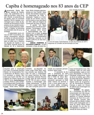 Capiba é homenageado nos 83 anos da CEP 
A aposentada Zezita Bar-bosa, 
esposa de Capiba, 
viajou 122 quilômetros da ci-dade 
de Surubim, onde mora, 
até o Recife, na sexta-feira, 22 
de agosto, para um momento 
especial. Ela foi receber a ho-menagem 
que a Casa do Es-tudante 
de Pernambuco (CEP) 
prestou ao seu marido Louren-ço 
da Fonseca Barbosa (1904- 
1997), o Capiba, na cerimônia 
de aniversário dos 83 anos da 
entidade. 
A solenidade reuniu só-cios 
da CEP, funcionários, ex-sócios, 
empresários, políticos 
e artistas na noite da sexta-fei-ra, 
22 de agosto. Foi apresen-tado 
um texto com o histórico 
da atuação de Capiba e sua 
Jazz Band, fazendo shows na 
década de 30 e destinando 
recursos para a construção 
da Casa. A musicista Karoline 
Maciel, do Conservatório Per-nambucano 
de Música, tocou 
no acordeom a música “Ma-deira 
que Cupim não Rói” um 
clássico do músico escrito em 
1963. A viúva, Zezita Barbosa, 
recebeu flores e uma comen-da 
entregue pelo Coordenador 
de Eventos da CEP, Jefferson 
Lopes. “Achei ótimo, maravil-hoso. 
Muito obrigado pela lem-brança 
ao meu marido” disse 
Zezita. Ela também inaugurou, 
no restaurante da Casa, a 
exposição “Capiba e a Cons-trução 
de um Sonho” com fo-tos 
do músico e sua Jazz Band 
em 1931, além de imagens da 
construção da Casa na época. 
A gestão “Um Novo 
Caminho para uma Nova CEP” 
também homenageou outras 
treze pessoas entre sócios 
e personalidades que con-tribuem 
com a Casa. O sócio 
Gian Valois, de Mirandiba, que 
passou em seis vestibulares 
de Medicina, incluindo os da 
UFPE e UPE foi um dos hom-enageados. 
ANEXO FEMININO E 
EDUARDO CAMPOS – A CEP 
concedeu o título de sócio be-nemérito 
ao deputado fe-deral 
Jorge Côrte Real, autor 
da emenda que destinou R$ 
300 mil para a implantação 
do anexo feminino da Casa. 
O deputado estadual Ricardo 
Costa, autor de outra emenda 
de R$ 100 mil para o anexo, 
recebeu a homenagem pelo 
colega parlamentar. “A gente 
vê como o papel desta Casa 
tem sido cumprido para a for- 
A viúva de Capiba, Zezita Barbosa, ao lado dos diretores da CEP e 
integrantes do Conselho de Administração da Casa 
mação da juventude pernam-bucana” 
disse Costa. 
O estudante de Di-reito 
e presidente da CEP 
Alan Andrade também rece-beu 
o título de Sócio Ben-emérito 
pelo exemplo como 
estudante, aprovado na OAB 
antes mesmo de terminar o 
curso, e como gestor que, en-tre 
outras ações, conseguiu 
implantar o anexo feminino. “A 
Casa do Estudante é isso. São 
histórias, cada um com suas 
particularidades, cada um com 
suas dificuldades. A Casa do 
Estudante proporciona, como 
se diz lá no sertão, que o filho 
do pobre seja doutor” destacou 
Alan. Ele também lembrou a 
trágica morte do ex-governa-dor 
de Pernambuco Eduardo 
Campos e pediu um minuto 
de silêncio em homenagem ao 
saudoso político. 
SHOWS - No sábado, 
23, o aniversário da CEP foi 
comemorado com três shows. 
A dupla Wagner e Berg fez a 
abertura e a banda cearense 
Caninana do Forró foi a prin-cipal 
atração, tocando pela 
primeira vez em Recife. A festa 
entrou pela madrugada com o 
show do cantor Derico Alves 
que também foi um dos ho-menageados 
e recebeu a co-menda 
de honra ao mérito. 
24 
fotos: Wisklley Guimarães 
foto: Rodrigo Silva 
