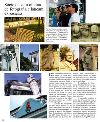 Sócios fazem oficina de fotografia e lançam exposição 
Com uma câmera nas mãos, um grupo de nove estudantes voltou o olhar para esculturas, monumentos e prédios históricos do bairro do Derby e captou imagens que a correria do cotidiano em Recife raramente permite que as pessoas vejam. A maratona de fotos era a aula prática da Oficina de Fotografia da Casa do Estudante de Pernambuco (CEP) oferecida aos sócios. Foram mais de cinco horas de aulas teóricas e práticas que resultou numa exposição. 
A mostra foi inaugurada ao meio dia do sábado, 10 de maio, com música ao vivo e a participação dos associados inclusive os autores das fotografias. O Coordenador de Cultura da CEP, Hugo Menezes, e o Coordenador de Eventos, Jefferson Lopes, comandaram a inauguração que teve seu ponto alto quando o tecido que cobria as imagens foi retirado revelando as fotografias. 
O estudante de Engenharia, Wisklley Guimarães, autor de duas fotos, era um dos mais entusiasmados. “Achei que era mais difícil (aprender a fotografar), mas fiquei surpreso com o resultado” afirmou o futuro fotógrafo. 
A exposição recebeu o nome de “Uma Janela para o Derby” título inspirado no prédio da CEP que fica no bairro e cujas janelas se abrem para várias partes da localidade. “Cada um colocou o seu olhar em algum recanto do bairro e extraiu um pouco da beleza que ainda resta no bairro” explicou o Coordenador de Cultura, Hugo Menezes. 
Acima a foto dos participantes na aula prática de fotografia na Praça do Derby. Fotos: 1 - Jakiele Bem, 2 - Anemiro Leite, 3 - Enison Ramos, 4 - Erika Leite, 5 - Hugo Menezes, 6 - Jersey Ferraz, 7 - Silvia Karla Lima, 8 - Elton Lopes, 9 - Wisklley Guimarães. 
1 
2 
3 
4 
5 
8 
9 
6 
7 
10  