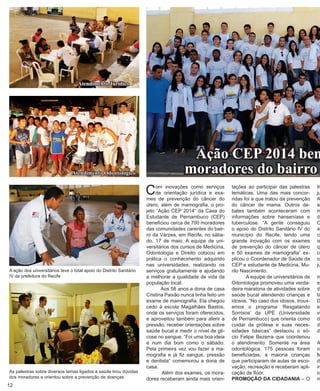 Com inovações como serviços de orientação jurídica e exa- mes de prevenção do câncer do útero, além de mamografia, o projeto “Ação CEP 2014” da Casa do Estudante de Pernambuco (CEP) beneficiou cerca de 700 moradores das comunidades carentes do bairro da Várzea, em Recife, no sábado, 17 de maio. A equipe de universitários dos cursos de Medicina, Odontologia e Direito colocou em prática o conhecimento adquirido nas universidades, realizando os serviços gratuitamente e ajudando a melhorar a qualidade de vida da população local. 
Aos 58 anos a dona de casa Cristina Paixão nunca tinha feito um exame de mamografia. Ela chegou cedo à escola Magalhães Bastos, onde os serviços foram oferecidos, e aproveitou também para aferir a pressão, receber orientações sobre saúde bucal e medir o nível de glicose no sangue. “Foi uma boa ideia e num dia bom como o sábado. Pela primeira vez vou fazer a mamografia e já fiz sangue, pressão e dentista” comemorou a dona de casa. 
Além dos exames, os moradores receberam ainda mais orientações ao participar das palestras temáticas. Uma das mais concorridas foi a que tratou da prevenção do câncer de mama. Outros debates também aconteceram com informações sobre hanseníase e tuberculose. “A gente conseguiu o apoio do Distrito Sanitário IV do município do Recife, tendo uma grande inovação com os exames de prevenção do câncer de útero e 50 exames de mamografia” explicou o Coordenador de Saúde da CEP e estudante de Medicina, Murilo Nascimento. 
A equipe de universitários de Odontologia promoveu uma verdadeira maratona de atividades sobre saúde bucal atendendo crianças e idosos. “No caso dos idosos, trouxemos o programa ‘Resgatando Sorrisos’ da UPE (Universidade de Pernambuco) que orienta como cuidar da prótese e suas necessidades básicas” destacou o sócio Felipe Bezerra que coordenou o atendimento. Somente na área odontológica, 175 pessoas foram beneficiadas, a maioria crianças que participaram de aulas de escovação, recreação e receberam aplicação de flúor. 
PROMOÇÃO DA CIDADANIA – O 
As palestras sobre diversos temas ligados à saúde tirou dúvidas dos moradores e orientou sobre a prevenção de doençasAtendimento JurídicoAtendimento Odontológico 
A ação dos universitários teve o total apoio do Distrito Sanitário IV da prefeitura do RecifeAção CEP 2014 beneficia moradores do bairro trabalho jurídica, Ação, a Cintia a que conseguindo orientada justiça. 
metodologia Direito de de direito, Andrade, o Medicina, das importância os moradores  