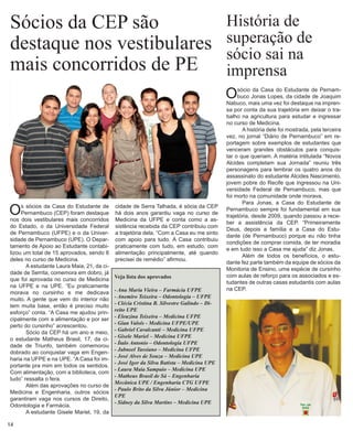 Sócios da CEP são 
destaque nos vestibulares mais concorridos de PE 
Os sócios da Casa do Estudante de Pernambuco (CEP) foram destaque nos dois vestibulares mais concorridos do Estado, o da Universidade Federal de Pernambuco (UFPE) e o da Universidade de Pernambuco (UPE). O Departamento de Apoio ao Estudante contabilizou um total de 15 aprovados, sendo 8 deles no curso de Medicina. 
A estudante Laura Maia, 21, da cidade de Serrita, comemora em dobro, já que foi aprovada no curso de Medicina na UFPE e na UPE. “Eu praticamente morava no cursinho e me dedicava muito. A gente que vem do interior não tem muita base, então é preciso muito esforço” conta. “A Casa me ajudou principalmente com a alimentação e por ser perto do cursinho” acrescentou. 
Sócio da CEP há um ano e meio, o estudante Matheus Brasil, 17, da cidade de Triunfo, também comemorou dobrado ao conquistar vaga em Engenharia na UFPE e na UPE. “A Casa foi importante pra mim em todos os sentidos. Com alimentação, com a biblioteca, com tudo” ressalta o fera. 
Além das aprovações no curso de Medicina e Engenharia, outros sócios garantiram vaga nos cursos de Direito, Odontologia e Farmácia. 
A estudante Gisele Mariel, 19, da 
História de 
superação de 
sócio sai na 
imprensa 
O sócio da Casa do Estudante de Pernambuco Jonas Lopes, da cidade de Joaquim Nabuco, mais uma vez foi destaque na imprensa por conta da sua trajetória em deixar o tra- balho na agricultura para estudar e ingressar no curso de Medicina. 
A história dele foi mostrada, pela terceira vez, no jornal “Diário de Pernambuco” em reportagem sobre exemplos de estudantes que venceram grandes obstáculos para conquistar o que queriam. A matéria intitulada “Novos Alcides completam sua Jornada” reuniu três personagens para lembrar os quatro anos do assassinato do estudante Alcides Nascimento, jovem pobre do Recife que ingressou na Universidade Federal de Pernambuco, mas que foi morto na comunidade onde morava. 
Para Jonas, a Casa do Estudante de Pernambuco sempre foi fundamental em sua trajetória, desde 2009, quando passou a receber a assistência da CEP. “Primeiramente Deus, depois a família e a Casa do Estudante (de Pernambuco) porque eu não tinha condições de comprar comida, de ter moradia e em tudo isso a Casa me ajuda” diz Jonas. 
Além de todos os benefícios, o estudante fez parte também da equipe de sócios da Monitoria de Ensino, uma espécie de cursinho com aulas de reforço para os associados e estudantes de outras casas estudantis com aulas na CEP. 
cidade de Serra Talhada, é sócia da CEP há dois anos garantiu vaga no curso de Medicina da UFPE e conta como a assistência recebida da CEP contribuiu com a trajetória dela. “Com a Casa eu me sinto com apoio para tudo. A Casa contribuiu praticamente com tudo, em estudo, com alimentação principalmente, até quando precisei de remédio” afirmou. 
Veja lista dos aprovados 
- Ana Maria Vieira – Farmácia UFPE 
- Anemiro Teixeira – Odontologia – UFPE 
- Clécia Cristina B. Silvestre Galindo – Direito UPE 
- Eleuzina Teixeira – Medicina UFPE 
- Gian Valois - Medicina UFPE/UPE 
- Gabriel Cavalcanti – Medicina UFPE 
- Gisele Mariel – Medicina UFPE 
- Ítalo Antonio – Odontologia UFPE 
- Jabneel Tassiano – Medicina UFPE 
- José Alves de Souza – Medicina UPE 
- José Igor da Silva Batista – Medicina UPE 
- Laura Maia Sampaio – Medicina UPE 
- Matheus Brasil de Sá – Engenharia Mecânica UPE / Engenharia CTG UFPE 
- Paulo Brito da Silva Júnior – Medicina UPE 
- Sidney da Silva Martins – Medicina UPE 
14  