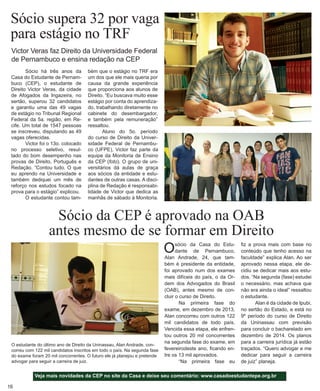 16 
Victor Veras faz Direito da Universidade Federal de Pernambuco e ensina redação na CEP 
Sócio supera 32 por vaga para estágio no TRF 
Sócio há três anos da Casa do Estudante de Pernambuco (CEP), o estudante de Direito Victor Veras, da cidade de Afogados da Ingazeira, no sertão, superou 32 candidatos e garantiu uma das 49 vagas de estágio no Tribunal Regional Federal da 5a. região, em Recife. Um total de 1547 pessoas se inscreveu, disputando as 49 vagas oferecidas. 
Victor foi o 13o. colocado no processo seletivo, resultado do bom desempenho nas provas de Direito, Português e Redação. “Contou tudo. O que eu aprendo na Universidade e também dediquei um mês de reforço nos estudos focado na prova para o estágio” explicou. 
O estudante contou tamSócio 
da CEP é aprovado na OAB 
antes mesmo de se formar em Direito 
bém que o estágio no TRF era um dos que ele mais queria por causa da grande experiência que proporciona aos alunos de Direito. “Eu buscava muito esse estágio por conta do aprendizado, trabalhando diretamente no cabinete do desembargador, e também pela remuneração” ressaltou. 
Aluno do 5o. período do curso de Direito da Universidade Federal de Pernambuco (UFPE), Victor faz parte da equipe da Monitoria de Ensino da CEP (foto). O grupo de universitários dá aulas de graça aos sócios da entidade e estudantes de outras casas. A disciplina de Redação é responsabilidade de Victor que dedica as manhãs de sábado à Monitoria. 
Veja mais novidades da CEP no site da Casa e deixe seu comentário: www.casadoestudantepe.org.br 
O sócio da Casa do Estudante de Pernambuco, Alan Andrade, 24, que também é presidente da entidade, foi aprovado num dos exames mais difíceis do país, o da Ordem dos Advogados do Brasil (OAB), antes mesmo de concluir o curso de Direito. 
Na primeira fase do exame, em dezembro de 2013, Alan concorreu com outros 122 mil candidatos de todo país. Vencida essa etapa, ele enfrentou outros 20 mil concorrentes na segunda fase do exame, em fevereirodeste ano, ficando entre os 13 mil aprovados. 
“Na primeira fase eu 
fiz a prova mais com base no conteúdo que tenho acesso na faculdade” explica Alan. Ao ser aprovado nessa etapa, ele decidiu se dedicar mais aos estudos. “Na segunda (fase) estudei o necessário, mas achava que não era ainda o ideal” ressaltou o estudante. 
Alan é da cidade de Ipubi, no sertão do Estado, e está no 9º período do curso de Direito da Uninassau com previsão para concluir o bacharelado em dezembro de 2014. Os planos para a carreira jurídica já estão traçados. “Quero advogar e me dedicar para seguir a carreira de juiz” planeja. 
O estudante do último ano de Direito da Uninassau, Alan Andrade, concorreu com 122 mil candidatos inscritos em todo o país. Na segunda fase do exame foram 20 mil concorrentes. O futuro ele já planejou e pretende advogar para seguir a carreira de juiz.  