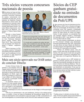Três sócios vencem concursos nacionais de poesia 
Três sócios da Casa do Estudante de Pernambuco (CEP) venceram concursos nacionais de poesia, concorrendo com candidatos de todo país. Os estudantes de Medicina Ricardo Nascimento e Jonas Lopes, são vencedores do concurso nacional de poemas “Rima Rara” promovido pela editora Vivara. Já o sócio Márcio Nascimento, também aluno de Medicina, conquistou o “Prêmio Sarau Brasil 2013”. 
Ricardo e Jonas ficaram entre os 250 vencedores que tiveram seus poemas reunidos no livro “Concurso Nacional, Novos Poetas, Prêmio Rima Rara 2013”. Eles concorreram com os poemas “Um Toque Celestial” e “Mulher”, respectivamente. 
Márcio inscreveu no Prêmio Sarau o poema “A Epopéia dos Direitos Sexuais e Reprodutivos” que foi publicado no livro do concurso e está disponível na biblioteca da CEP. 
Sócios da CEP ganham gratuidade na emissão de documentos da Poli/UPE 
Uma parceria da Casa do Estudante de Pernambuco (CEP) com a Escola de Engenharia da Universidade de Pernambuco (UPE), conhecida como Poli, garantiu a gratuidade na emissão de documentos escolares para os sócios da Casa alunos do centro de engenharias. A cada semestre, os estudantes têm que entregar histórico escolar e declaração de matrícula à CEP o que significa um gasto acima de R$ 10,00 em média. 
Para ter acesso à gratuidade, os alunos da Poli precisam entregar uma declaração, fornecida gratuitamente pela CEP, informando que são sócios da Casa. Depois de Medicina, os sócios alunos de Engenharia são a maioria do total de 257 associados da entidade. 
“Parece um dinheiro pouco, mas pra gente é muito essa taxa de emissão de documentos. Por isso que foi muito bom pra gente essa gratuidade” comemora o estudante Yverson Izael aluno de Engenharia Mecânica da Poli. 
Outra parceria com a UPE também já garante a emissão gratuita para os sócios da Casa dos documentos escolares de quem estuda no Centro de Ciências Médicas. “Nós temos que buscar sempre parcerias como essa que beneficiem os associados. É isso que estamos fazendo, buscando parcerias para facilitar a vida dos sócios da Casa” afirmou o presidente da Casa, Alan Andrade. 
JONATAN ALENCAR 
Engenharia Poli/UPE 
“Facilita porque é cobrada uma taxa de dez reais. É bom pra genter porque esse dinheiro a gente usa pra comprar material do curso”. 
Os poetas da CEP Jonas Lopes, Márcio e Ricardo Nascimento (da esq. para a dir.) 
Mais um sócio aprovado na OAB antes de concluir Direito 
O sócio Vinícius Costa, 22, garantiu a sua atuação como advogado antes mesmo de concluir o curso de Direito, na AESO, ao ser aprovado no exame da Ordem dos Advogados do Brasil, agora em 2014. Ele conseguiu a nota de 8,7, o que reflete um ótimo desempe- nho quando a pontuação mínima exigida é de 6,0. 
O estudante estava no 9º. Período do curso quando decidiu fazer o exame da Ordem. Ele atribui a aprovação a sua dedicação ao curso. “Foi o resultado de um trabalho de dedicação ao curso e aos estudos que me fez chegar a minha aprovação” explicou. 
Filho de um caminhoneiro e de uma professora, Vinícius é da cidade de Ara- ripina, no sertão, e mora na Casa do Estudante de Pernambuco desde 2010. Por conta do desempenho como estudante e pela aprovação na OAB, o estudante foi um dos homenageados na comemoração dos 83 anos da Casa realizada em agosto. 
17 
“Espero te ver sempre feliz, meu anjo / Quero continuar a seu lado / Só pra dizer que te amo / Seria um dos maiores pecados” - Ricardo Nascimento 
“E o mundo sem a existência da mulher não teria graça / Sem a essência do sexo dito frágil, mas que tem força e raça / Que o coração duro do homem faz amolecer com seu perfume” - Jonas Lopes 
“A família para a igreja / Tem que ser a nuclear / O homem e a mulher / Uma prole a acompanhar/ Mas nos dias atuais / Esta sendo contestado / O modelo tradicional/ Este está ultrapassado” - Márcio Nascimento 
foto: Wisklley Guimarães  