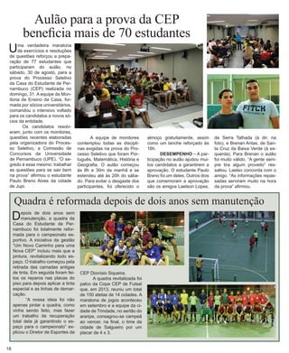 Aulão para a prova da CEP 
beneficia mais de 70 estudantes 
Quadra é reformada depois de dois anos sem manutenção 
Depois de dois anos sem manutenção, a quadra da Casa do Estudante de Pernambuco foi totalmente reformada para o campeonato esportivo. A iniciativa da gestão “Um Novo Caminho para uma Nova CEP” incluiu mais que a pintura, revitalizando todo espaço. O trabalho começou pela retirada das camadas antigas de tinta. Em seguida foram feitos os reparos nas placas do piso para depois aplicar a tinta especial e as linhas de demarcação. 
“A nossa ideia foi não apenas pintar a quadra, como vinha sendo feito, mas fazer um trabalho de recuperação total dela já garantindo o espaço para o campeonato” explicou o Diretor de Esportes da CEP Dionísio Siqueira. 
A quadra revitalizada foi palco da Copa CEP de Futsal que, em 2013, reuniu um total de 150 atetas de 14 cidades. A maratona de jogos aconteceu em setembro e a equipe da cidade de Trindade, no sertão do araripe, consagrou-se campeã ao vencer, na final, o time da cidade de Salgueiro por um placar de 4 x 3. 
18 
Uma verdadeira maratona de exercícios e resoluções de questões reforçou a preparação de 77 estudantes que participaram do aulão, no sábado, 30 de agosto, para a prova do Processo Seletivo da Casa do Estudante de Pernambuco (CEP) realizada no domingo, 31. A equipe da Monitoria de Ensino da Casa, formada por sócios universitários, comandou o intensivo voltado para os candidatos a novos sócios da entidade. 
Os candidatos resolveram, junto com os monitores, questões recentes elaboradas pela organizadora do Processo Seletivo, a Comissão de Concursos da Universidade de Pernambuco (UPE). “O se- gredo é esse mesmo: trabalhar as questões para se sair bem na prova” afirmou o estudante Paulo Breno Alves da cidade de Jupi. 
A equipe de monitores contemplou todas as disciplinas exigidas na prova do Processo Seletivo que foram Português, Matemática, História e Geografia. O aulão começou às 8h e 30m da manhã e se estendeu até às 20h do sábado. Para evitar o desgaste dos participantes, foi oferecido o almoço gratuitamente, assim como um lanche reforçado às 16h. 
DESEMPENHO – A participação no aulão ajudou muitos candidatos a garantirem a aprovação. O estudante Paulo Breno foi um deles. Outros dois que comemoram a aprovação são os amigos Laelson Lopes, 
de Serra Talhada (à dir. na foto), e Brenan Antas, de Santa Cruz da Baixa Verde (à esquerda). Para Brenan o aulão foi muito válido. “A gente sempre tira algum proveito” ressaltou. Laelso concorda com o amigo. “As informações repassadas serviram muito na hora da prova” afirmou.  