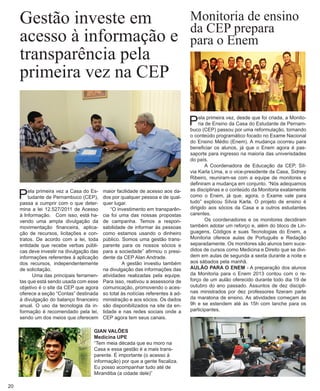 maior facilidade de acesso aos dados por qualquer pessoa e de qualquer lugar. 
“O investimento em transparência foi uma das nossas propostas de campanha. Temos a responsabilidade de informar às pessoas como estamos usando o dinheiro público. Somos uma gestão transparente para os nossos sócios e para a sociedade” afirmou o presidente da CEP Alan Andrade. 
A gestão investiu também na divulgação das informações das atividades realizadas pela equipe. Para isso, reativou a assessoria de comunicação, promovendo o acesso total às notícias referentes à administração e aos sócios. Os dados são disponibilizados na site da entidade e nas redes sociais onde a CEP agora tem seus canais. 
Pela primeira vez a Casa do Estudante de Pernambuco (CEP), passa a cumprir com o que determina a lei 12.527/2011 de Acesso à Informação. Com isso, está havendo uma ampla divulgação da movimentação financeira, aplicação de recursos, licitações e contratos. De acordo com a lei, toda entidade que recebe verbas públicas deve investir na divulgação das informações referentes à aplicação dos recursos, independentemente de solicitação. 
Uma das principais ferramentas que está sendo usada com esse objetivo é o site da CEP que agora oferece a seção “Contas” destinada à divulgação do balanço financeiro anual. O uso da tecnologia da informação é recomendado pela lei, sendo um dos meios que oferecem 
Gestão investe em acesso à informação e transparência pela 
primeira vez na CEP 
GIAN VALÕES 
Medicina UPE 
“Tem meia década que eu moro na Casa e essa gestão é a mais transparente. É importante (o acesso à informação) por que a gente fiscaliza. Eu posso acompanhar tudo até de Mirandiba (a cidade dele)” 
20 
Monitoria de ensino 
da CEP prepara 
para o Enem 
Pela primeira vez, desde que foi criada, a Monitoria de Ensino da Casa do Estudante de Pernambuco (CEP) passou por uma reformulação, tornando o conteúdo programático focado no Exame Nacional do Ensino Médio (Enem). A mudança ocorreu para beneficiar os alunos, já que o Enem agora é passaporte para ingresso na maioria das univerisdades do país. 
A Coordenadora de Educação da CEP, Sílvia Karla Lima, e o vice-presidente da Casa, Sidney Ribeiro, reuniram-se com a equipe de monitores e definiram a mudança em conjunto. “Nós adequamos as disciplinas e o conteúdo da Monitoria exatamente como o Enem, já que, agora, o Exame vale para tudo” explicou Sílvia Karla. O projeto de ensino é dirigido aos sócios da Casa e a outros estudantes carentes. 
Os coordenadores e os monitores decidiram também adotar um reforço e, além do bloco de Linguagens, Códigos e suas Tecnologias do Enem, a Monitoria oferece aulas de Português e Redação separadamente. Os monitores são alunos bem sucedidos de cursos como Medicina e Direito que se dividem em aulas de segunda a sexta durante a noite e aos sábados pela manhã. 
AULÃO PARA O ENEM - A preparação dos alunos da Monitoria para o Enem 2013 contou com o reforço de um aulão oferecido durante todo dia 19 de outubro do ano passado. Assuntos de dez disciplinas ministrados por dez professores fizeram parte da maratona de ensino. As atividades começam às 9h e se estendem até às 15h com lanche para os participantes.  