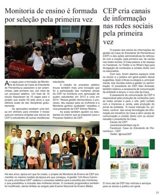 Monitoria de ensino é formada por seleção pela primeira vez 
Há seis anos, época em que foi criado, o projeto de Monitoria de Ensino da CEP era mantido no mesmo modelo da época em que começou. A gestão “Um Novo Caminho para uma Nova CEP” realizou o processo seletivo para a escolha dos monitores, o que possibilitou a inclusão das mulheres sócias. O conteúdo programático também foi modificado, dando ênfase ao exigido pelo Exame Nacional do Ensino Médio. 
As vagas para a formação da Monitoria de Estudo da Casa do Estudante de Pernambuco passaram a ser preenchidas, pela primeira vez, por meio de um processo seletivo. Um total de 16 sócios disputaram as 10 vagas para o projeto que existe há sete anos e que oferece aulas de dez disciplinas gratuitamente. 
Os aprovados recebem uma bolsa em dinheiro para ministrar 3 horas/ aula por semana dirigidas aos sócios da CEP e estudantes de outras residências 
CEP cria canais de informação nas redes sociais 
pela primeira vez 
O acesso dos sócios às informações da gestão da Casa do Estudante de Pernambuco (CEP) e das ações administrativas foi reforçado com a criação, pela primeira vez, de canais nas redes sociais. A Casa passou a ter espaço no Facebook, no Twitter e no What’s App para divulgação de conteúdos e contato direto com os associados. 
Com isso, foram abertos espaços onde os sócios e o público em geral podem deixar sugestões, fazer críticas ou elogios e, principalmente, tirar dúvidas sobre a gestão ou adminitração. O presidente da CEP, Alan Andrade, também reativou a assessoria de comunicação da entidade e lançou o novo site da Casa. 
A assessoria de comunicação da CEP é responsável pela produção de conteúdos para as redes sociais e para o site, pelo contato com a imprensa e, ainda, pela produção do jornal da entidade. “A nossa intenção foi, primeiro, usufruir das novas tecnologias da informação em benefício da Casa e abrir canais de comunicação e contato direto com os sócios” ressalta o presidente da Casa. 
Canais da CEP: 
casadoestudantepe.org.br 
Facebook: Casa do Estudante de Pernambuco - CEP 
Twitter: @casaCEP 
estudantis. 
A criação do processo seletivo trouxe também mais uma inovação que foi a participação das mulheres sócias da CEP na monitoria com aprovação de quatro estudantes em 2013 e uma em 2014 .“Nossa gestão democratizou o processo, deu espaço para as mulheres e a Monitoria ganhou qualidade” ressaltou o vice-presidente da CEP Sidney Ribeiro. 
As aulas também ajudam os estudantes do interior que se preparam para o Processo Seletivo da CEP. 
O novo site da CEP traz notícias e serviços para os sócios e público em geral 
21  