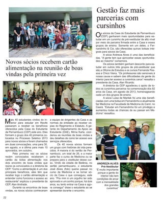 22 
Gestão faz mais parcerias com cursinhos 
Mais 40 estudantes vindos do interior para estudar em Recife passaram a receber os benefícios oferecidos pela Casa do Estudante de Pernambuco (CEP) este ano. Eles formam o grupo dos 40 primeiros colocados no Processo Seletivo 2013 para novos sócios e foram chamados em duas convocações, uma para 30, em agosto, e a última para mais 10 aprovados, em outubro. 
Pela primeira vez os sócios recém convocados receberam o cartão da bolsa alimentação nos dois encontro de boas vindas que reúne os convocados e a diretoria da CEP. “Como a alimentação é um dos principais benefícios, eles têm que receber logo o cartão alimentação e entender como funciona o acesso ao restaurante” explicou o presidente da CEP, Alan Andrade. 
Durante os encontros de boas vindas, os novos sócios conheceram 
Os sócios da Casa do Estudante de Pernambuco (CEP) ganharam mais oportunidades para estudar em um cursinho de pré-vestibular de alto nível por meio da parceira firmada entre a Casa e esses grupos de ensino. Somente em um deles, o Fernandinho & Cia, são oferecidas quinze bolsas integrais para sócios da Casa. 
A sócia Andreza Alves é uma das beneficiadas. “A gente tem que aproveitar essas oportundiades ao máximo” comemora. 
Os sócios também ganham desconto para estudar em outros três grupos de pré-vestibular que são a Oficina de Estudos e os cursos Fernanda Pessoa e Chico Vieira. “Os professores são sensíveis à nossa causa e sabem das dificuldades da gente do interior para ter acesso a cursinhos caros” ressalta o presidente da Casa, Alan Ricardo. 
A diretoria da CEP agradeceu o apoio de todos os cursinhos parceiros na comemoração dos 82 anos da Casa, em agosto de 2013, homenageando cada um dos grupos de ensino. 
A sócia Luisa de Marilak foi uma das beneficiadas com uma bolsa em Fernandinho e atualmente faz Medicina na Faculdade de Medicina do Cariri, no Ceará. “Estudar em Fernandinho foi um privilégio e aumentou todas as chances de eu passar em Medicina” ressaltou. 
Novos sócios recebem cartão 
alimentação na reunião de boas vindas pela primeira vez 
ANDREZA ALVES 
Pré-Vestibular 
“É muito importante porque a gente do interior não tem condições de arcar com a mensalidade dos grandes 
cursinhos” 
a equipe de dirigentes da Casa e as normas da entidade ao receber cópias do Regimento e Estatuto. A gerente do Departamento de Apoio ao Estudante (DAE), Mirna Karla, coordenou as reuniões de boas vindas e deu detalhes de como ter acesso aos serviços oferecidos. 
Os 40 novos sócios formam um grupo com histórias de vida parecidos. A maioria é do sertão de Pernambuco, um total de 26, e a maior parte faz o curso de Medicina ou se prepara para o vestibular desse curso. Vindo da cidade de Betânia, no sertão pernambucano, o estudante José Alves (foto) queria passar no curso de Medicina e se tornar sócio da Casa o que conseguiu, este ano. “Pra mim é um orgulho ter sido aprovado e um sonho porque, há dois anos, eu tento entrar na Casa e agora consegui” disse o estudante ao se apresentar durante o encontro.  