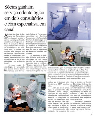 Sócios ganham 
serviço odontológico em dois consultórios e com especialista em canal 
A diretoria da Casa do Estudante de Pernambuco (CEP) revitalizou e ampliou o serviço odontológico oferecido aos sócios, a começar pela reforma do consultório (foto acima) que não recebia esse tipo de investimento há dez anos. Além disso, foi firmado um contrato, mais vantajoso que os anteriores, com dois profissionais de odontologia e que inclui o atendimento em outro consultório e o serviço de uma especialista em endodontia (canal). 
A nova equipe de odontólogos é comandada pelo dentista Antônio Carlos Melo formado pela Universidade Federal de Pernambuco, especialista em Dentística Restauradora pela Associação Brasileira de Odontologia, com habilitação em Laserterapia, e Diretor do Centro de Odontologia Sistêmica do Real Hospital Português (foto abaixo). Também faz parte a especialista em endodontia, Gabriela Vasconcelos. 
O presidente da CEP, Alan Andrade, explica que a contratação de dois novos dentistas não representa mais despesas para a entidade. “Graças a parceria da Casa com esses profissionais, firmamos um contrato pelo mesmo valor que era gasto ano passado e que foi aprovado pelo Conselho da CEP” ressaltou Alan. 
Além de canal, cinco tipos de procedimentos são realizados como extração, aplicação de flúor, limpeza, restaurações e reconstruções estéticas e radiografias. O horário de atendimento também foi ampliado com consultas durante o dia e a noite para que todos os sócios te- nham acesso ao atendimento. 
Os procedimentos são realizados no consultório da 
Os dois dentistas agora atuam no consultório da CEP e também num consultório localizado no Hospital Português (foto). Pela primeira vez, os sócios têm à disposição um odontólogo especialista em canal. Para marcar uma consulta basta se dirigir ao Departamento de Apoio ao Estudante. O atendimento acontece, no Português, de segunda a sexta, pela manhã e a tarde. 
3 
Casa e também no Centro de Odontologia Sistêmica, do Hospital Português, onde fica o consultório do dentista Antônio Carlos (marque a consulta no Departamento de Apoio ao Estudante – DAE). No local são feitos os procedimentos considerados mais complexos como os de canal. 
“Ganhamos qualidade ao ampliarmos o serviço o que favorece os sócios e garante a saúde bucal deles em dia” explica o presidente Alan Andrade.  